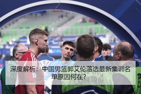 深度解析：中国男篮郭艾伦落选最新集训名单原因何在？